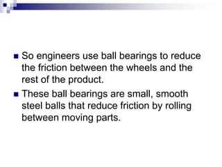  So engineers use ball bearings to reduce
the friction between the wheels and the
rest of the product.
 These ball bearings are small, smooth
steel balls that reduce friction by rolling
between moving parts.
 