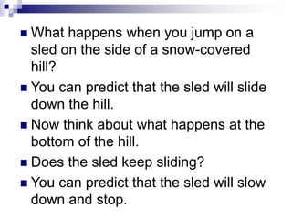  What happens when you jump on a
sled on the side of a snow-covered
hill?
 You can predict that the sled will slide
down the hill.
 Now think about what happens at the
bottom of the hill.
 Does the sled keep sliding?
 You can predict that the sled will slow
down and stop.
 