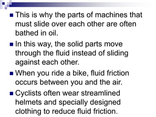  This is why the parts of machines that
must slide over each other are often
bathed in oil.
 In this way, the solid parts move
through the fluid instead of sliding
against each other.
 When you ride a bike, fluid friction
occurs between you and the air.
 Cyclists often wear streamlined
helmets and specially designed
clothing to reduce fluid friction.
 