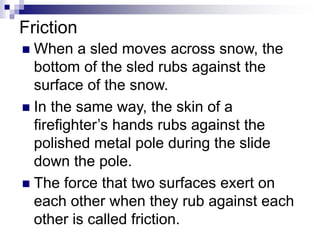  When a sled moves across snow, the
bottom of the sled rubs against the
surface of the snow.
 In the same way, the skin of a
firefighter’s hands rubs against the
polished metal pole during the slide
down the pole.
 The force that two surfaces exert on
each other when they rub against each
other is called friction.
Friction
 