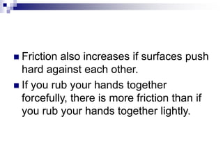  Friction also increases if surfaces push
hard against each other.
 If you rub your hands together
forcefully, there is more friction than if
you rub your hands together lightly.
 