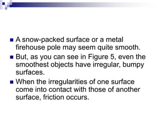  A snow-packed surface or a metal
firehouse pole may seem quite smooth.
 But, as you can see in Figure 5, even the
smoothest objects have irregular, bumpy
surfaces.
 When the irregularities of one surface
come into contact with those of another
surface, friction occurs.
 