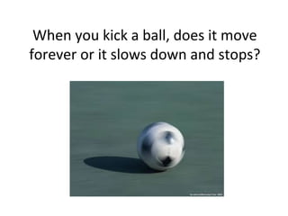 When you kick a ball, does it move
forever or it slows down and stops?
 