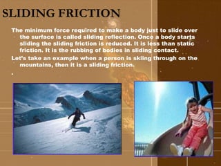 SLIDING FRICTION 
The minimum force required to make a body just to slide over 
the surface is called sliding reflection. Once a body starts 
sliding the sliding friction is reduced. It is less than static 
friction. It is the rubbing of bodies in sliding contact. 
Let’s take an example when a person is skiing through on the 
mountains, then it is a sliding friction. 
. 
 