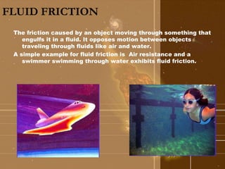 FLUID FRICTION 
The friction caused by an object moving through something that 
engulfs it in a fluid. It opposes motion between objects 
traveling through fluids like air and water. 
A simple example for fluid friction is Air resistance and a 
swimmer swimming through water exhibits fluid friction. 
 
