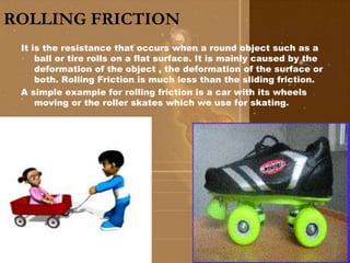ROLLING FRICTION 
It is the resistance that occurs when a round object such as a 
ball or tire rolls on a flat surface. It is mainly caused by the 
deformation of the object , the deformation of the surface or 
both. Rolling Friction is much less than the sliding friction. 
A simple example for rolling friction is a car with its wheels 
moving or the roller skates which we use for skating. 
 