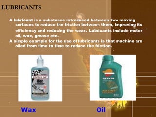 LUBRICANTS 
A lubricant is a substance introduced between two moving 
surfaces to reduce the friction between them, improving its 
efficiency and reducing the wear. Lubricants include motor 
oil, wax, grease etc. 
A simple example for the use of lubricants is that machine are 
oiled from time to time to reduce the friction. 
Wax Oil 
 