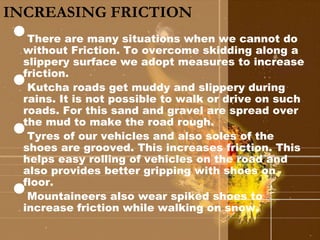 INCREASING FRICTION 
• 
There are many situations when we cannot do 
without Friction. To overcome skidding along a 
slippery surface we adopt measures to increase 
friction. • 
Kutcha roads get muddy and slippery during 
rains. It is not possible to walk or drive on such 
roads. For this sand and gravel are spread over 
the mud to make the road rough. • 
Tyres of our vehicles and also soles of the 
shoes are grooved. This increases friction. This 
helps easy rolling of vehicles on the road and 
also provides better gripping with shoes on 
floor. • 
Mountaineers also wear spiked shoes to 
increase friction while walking on snow. 
 