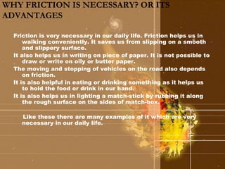 WHY FRICTION IS NECESSARY? OR ITS 
ADVANTAGES 
Friction is very necessary in our daily life. Friction helps us in 
walking conveniently. It saves us from slipping on a smooth 
and slippery surface. 
It also helps us in writing on piece of paper. It is not possible to 
draw or write on oily or butter paper. 
The moving and stopping of vehicles on the road also depends 
on friction. 
It is also helpful in eating or drinking something as it helps us 
to hold the food or drink in our hand. 
It is also helps us in lighting a match-stick by rubbing it along 
the rough surface on the sides of match-box. 
Like these there are many examples of it which are very 
necessary in our daily life. 
 