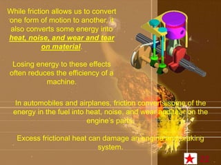 While friction allows us to convert 
one form of motion to another, it 
also converts some energy into 
heat, noise, and wear and tear 
on material. 
Losing energy to these effects 
often reduces the efficiency of a 
machine. 
In automobiles and airplanes, friction converts some of the 
energy in the fuel into heat, noise, and wear and tear on the 
engine’s parts. 
Excess frictional heat can damage an engine and braking 
system. 
22 
 