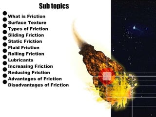 Sub topics 
• 
What is Friction • 
Surface Texture • 
Types of Friction • 
Sliding Friction • 
Static Friction • 
Fluid Friction • 
Rolling Friction • 
Lubricants • 
Increasing Friction • 
Reducing Friction • 
Advantages of Friction • 
Disadvantages of Friction 
 