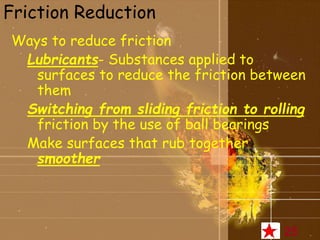 Friction Reduction 
Ways to reduce friction 
Lubricants- Substances applied to 
surfaces to reduce the friction between 
them 
Switching from sliding friction to rolling 
friction by the use of ball bearings 
Make surfaces that rub together 
smoother 
25 
 