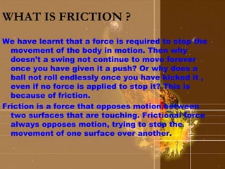WHAT IS FRICTION ? 
We have learnt that a force is required to stop the 
movement of the body in motion. Then why 
doesn’t a swing not continue to move forever 
once you have given it a push? Or why does a 
ball not roll endlessly once you have kicked it , 
even if no force is applied to stop it? This is 
because of friction. 
Friction is a force that opposes motion between 
two surfaces that are touching. Frictional force 
always opposes motion, trying to stop the 
movement of one surface over another. 
 