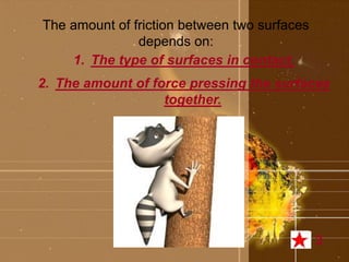 The amount of friction between two surfaces 
depends on: 
1. The type of surfaces in contact. 
2. The amount of force pressing the surfaces 
together. 
3 
 
