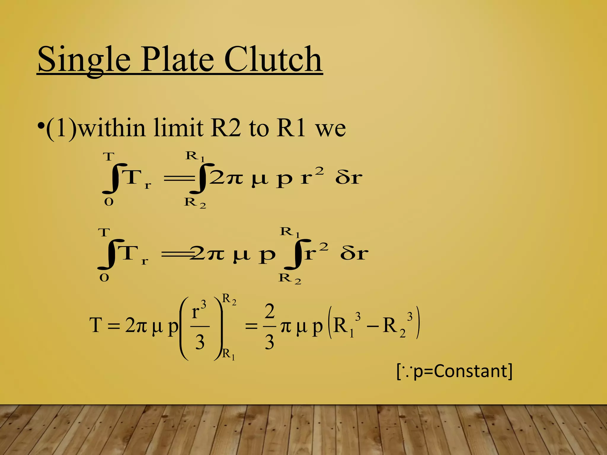 Single Plate Clutch
•(1)within limit R2 to R1 we
[ p=Constant]∵
∫∫ =
1
2
R
R
2
T
0
r δrrpμ2πΤ
∫∫ =
1
2
R
R
2
T
0
r δrrpμ2πΤ
( )3
2
3
1
R
R
3
RRpμπ
3
2
3
r
pμ2πΤ
2
1
−=





=
 