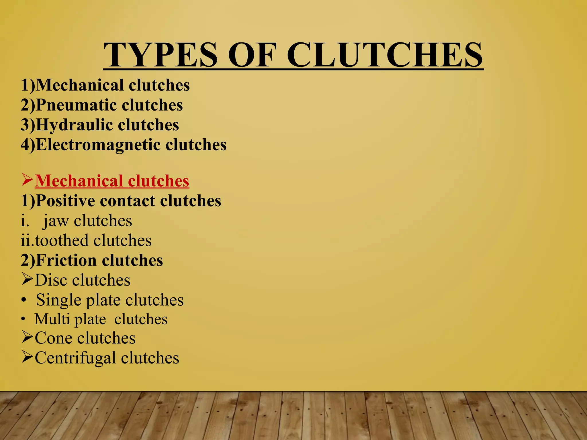 TYPES OF CLUTCHES
1)Mechanical clutches
2)Pneumatic clutches
3)Hydraulic clutches
4)Electromagnetic clutches
Mechanical clutches
1)Positive contact clutches
i. jaw clutches
ii.toothed clutches
2)Friction clutches
Disc clutches
• Single plate clutches
• Multi plate clutches
Cone clutches
Centrifugal clutches
 