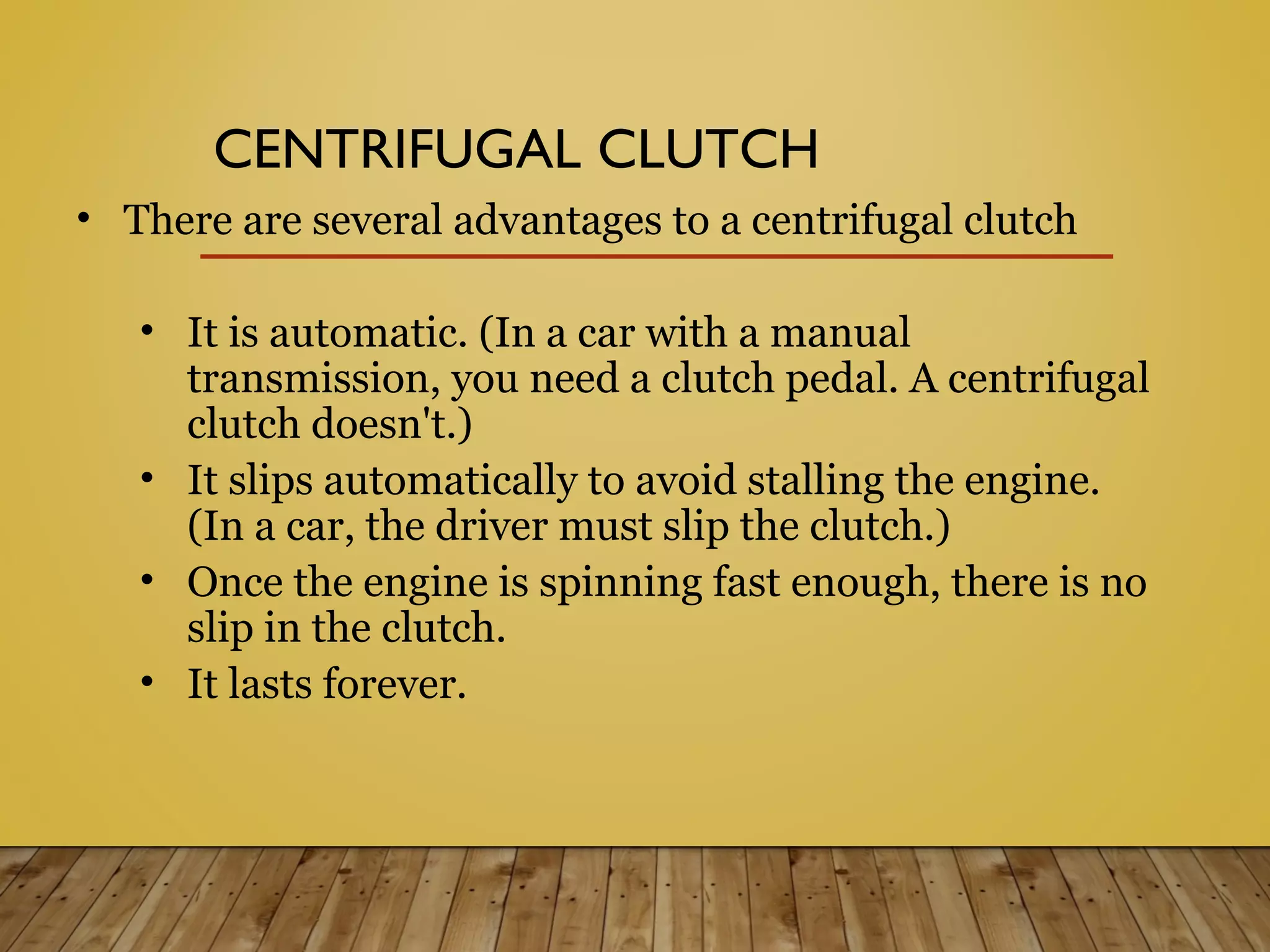 • There are several advantages to a centrifugal clutch
• It is automatic. (In a car with a manual
transmission, you need a clutch pedal. A centrifugal
clutch doesn't.)
• It slips automatically to avoid stalling the engine.
(In a car, the driver must slip the clutch.)
• Once the engine is spinning fast enough, there is no
slip in the clutch.
• It lasts forever.
CENTRIFUGAL CLUTCH
 