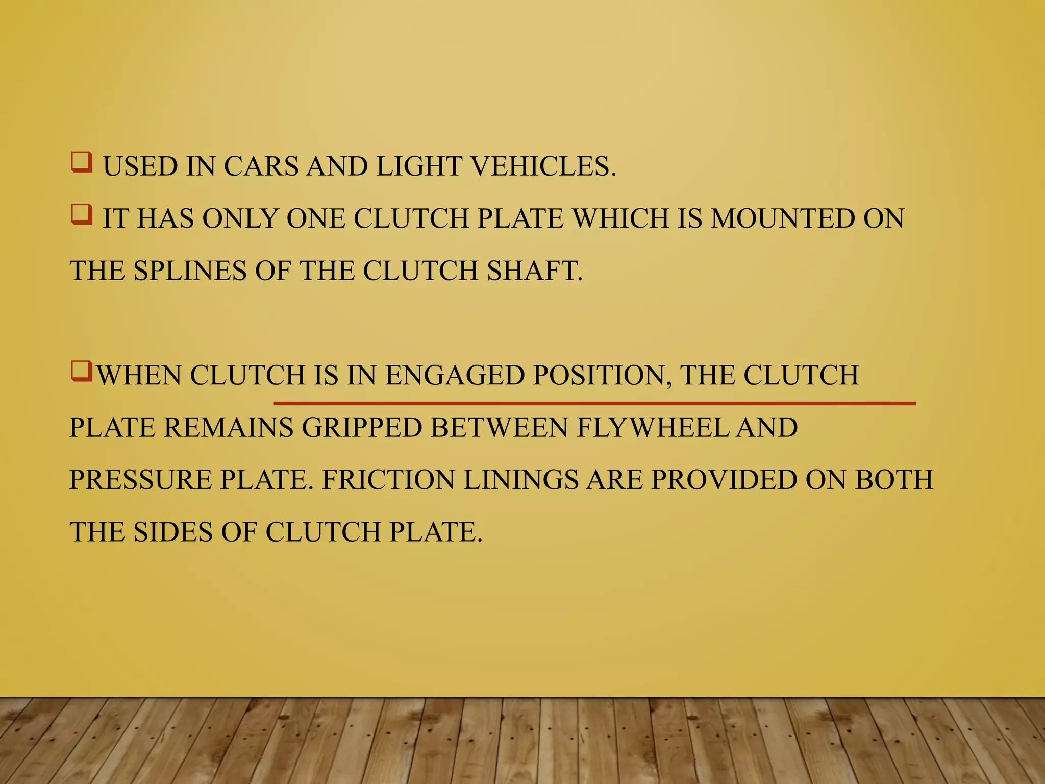  USED IN CARS AND LIGHT VEHICLES.
 IT HAS ONLY ONE CLUTCH PLATE WHICH IS MOUNTED ON
THE SPLINES OF THE CLUTCH SHAFT.
WHEN CLUTCH IS IN ENGAGED POSITION, THE CLUTCH
PLATE REMAINS GRIPPED BETWEEN FLYWHEEL AND
PRESSURE PLATE. FRICTION LININGS ARE PROVIDED ON BOTH
THE SIDES OF CLUTCH PLATE.
 