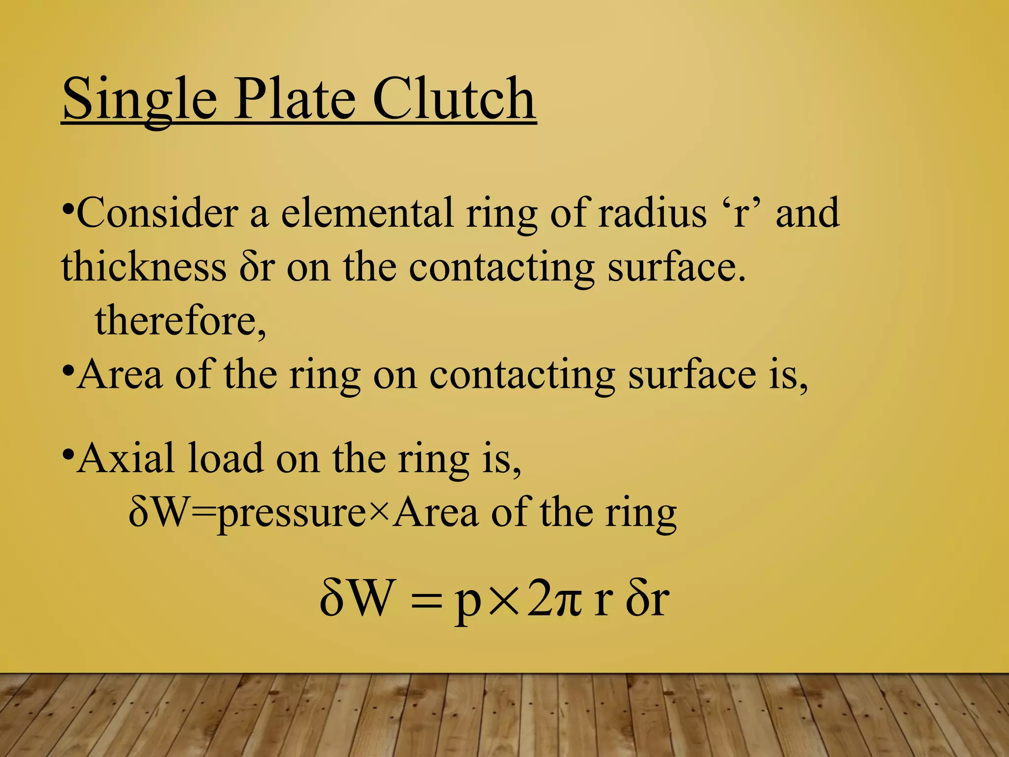 Single Plate Clutch
•Consider a elemental ring of radius ‘r’ and
thickness δr on the contacting surface.
therefore,
•Area of the ring on contacting surface is,
•Axial load on the ring is,
δW=pressure×Area of the ring
δrr2πpδW ×=
 