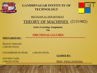 GANDHINAGAR INSTITUTE OF
TECHNOLOGY
THEORY OF MACHINES (2151902)
Active Learning Assignment
On
MECHANICAL DEPARTMENT
FRICTIONAL CLUCHES
PREPAIRED BY:
MANAV SONANI
(140120119223)
CHANDRESH SUTHAR (140120119229)
GOVIND TADE
(140120119230)
GUIDED BY:
PROF. VIPAL PANCHAL
 