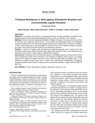 592Angle Orthodontist, Vol 79, No 3, 2009 DOI: 10.2319/060208-288.1
Review Article
Frictional Resistance in Self-Ligating Orthodontic Brackets and
Conventionally Ligated Brackets
A Systematic Review
Sayeh Ehsania
; Marie-Alice Mandichb
; Tarek H. El-Bialyc
; Carlos Flores-Mirc
ABSTRACT
Objective: To compare the amount of expressed frictional resistance between orthodontic self-
ligating brackets and conventionally ligated brackets in vitro as reported in the literature.
Methods: Several electronic databases (Medline, PubMed, Embase, Cochrane Library, and Web
of Science) were searched without limits. In vitro studies that addressed friction of self-ligating
brackets compared with conventionally ligated brackets were selected and reviewed. In addition,
a search was performed by going through the reference lists of the selected articles to identify
any paper that could have been missed by the electronic searches.
Results: A total of 70 papers from the electronic database searches and 3 papers from the
secondary search were initially obtained. After applying the selection criteria, only 19 papers were
included in this review. A wide range of methods were applied.
Conclusions: Compared with conventional brackets, self-ligating brackets produce lower friction
when coupled with small round archwires in the absence of tipping and/or torque in an ideally
aligned arch. Sufﬁcient evidence was not found to claim that with large rectangular wires, in the
presence of tipping and/or torque and in arches with considerable malocclusion, self-ligating
brackets produce lower friction compared with conventional brackets. (Angle Orthod. 2009;79:
592–601.)
KEY WORDS: Friction; Self-ligation; Brackets; Systematic review; In vitro
INTRODUCTION
Friction is deﬁned as the resistance to motion when
one object moves tangentially against another.1
During
mechanotherapy involving movement of the bracket
relative to the wire, friction at the bracket-wire interface
may prevent the attainment of optimal force levels in
the supporting tissues.2
Therefore, a decrease in fric-
a
MSc in Dentistry Student, Faculty of Medicine and Dentistry,
University of Alberta, Edmonton, Alberta, Canada.
b
MSc in Orthodontics Student, Orthodontic Graduate Pro-
gram, Faculty of Medicine and Dentistry, University of Alberta,
Edmonton, Alberta, Canada.
c
Associate Professor, Orthodontic Graduate Program, Fac-
ulty of Medicine and Dentistry, University of Alberta, Edmonton,
Alberta, Canada.
Corresponding author: Dr Carlos Flores-Mir, Director of the
Cranio-Facial & Oral-Health Evidence-based Practice Group
(COEPG), 4051 Dentistry/Pharmacy Centre, University of Al-
berta, Edmonton, Alberta T6G 2N8 Canada
(e-mail: carlosﬂores@ualberta.ca)
Accepted: August 2008. Submitted: June 2008.
ᮊ 2009 by The EH Angle Education and Research Foundation,
Inc.
tional resistance tends to beneﬁt the hard and soft tis-
sue response.3
It has been proposed that approxi-
mately 50% of the force applied to slide a tooth is used
to overcome friction.4
Other factors that affect frictional
resistance include saliva,5
archwire dimension and
material,6–8
angulation of the wire to the bracket,9
and
mode of ligation.10,11
The term self-ligation in orthodontics implies that the
orthodontic bracket has the ability to engage itself to
the archwire12
and is therefore assumed to reduce fric-
tion by eliminating the ligation force. These bracket
systems have a mechanical device built into the brack-
et to close off the edgewise slot. Two types of self-
ligating (SL) brackets have been developed: those that
have a spring clip that presses against the archwire
and those in which the SL clip just closes the slot,
creating a tube, and does not actively press against
the wire. With every SL bracket, whether active or pas-
sive, the movable fourth part of the bracket is used to
convert the slot into a tube.13
SL brackets are not new to orthodontics; in the mid-
1930s, the ﬁrst SL bracket, the Russell attachment,
 