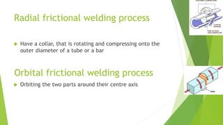 Radial frictional welding process
 Have a collar, that is rotating and compressing onto the
outer diameter of a tube or a bar
Orbital frictional welding process
 Orbiting the two parts around their centre axis
 
