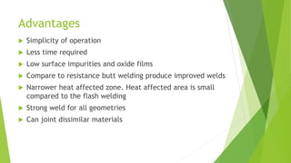 Advantages
 Simplicity of operation
 Less time required
 Low surface impurities and oxide films
 Compare to resistance butt welding produce improved welds
 Narrower heat affected zone. Heat affected area is small
compared to the flash welding
 Strong weld for all geometries
 Can joint dissimilar materials
 