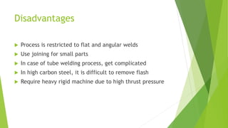 Disadvantages
 Process is restricted to flat and angular welds
 Use joining for small parts
 In case of tube welding process, get complicated
 In high carbon steel, it is difficult to remove flash
 Require heavy rigid machine due to high thrust pressure
 