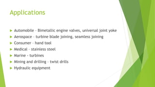 Applications
 Automobile – Bimetallic engine valves, universal joint yoke
 Aerospace – turbine blade joining, seamless joining
 Consumer – hand tool
 Medical – stainless steel
 Marine - turbines
 Mining and drilling – twist drills
 Hydraulic equipment
 