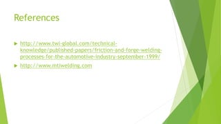 References
 http://www.twi-global.com/technical-
knowledge/published-papers/friction-and-forge-welding-
processes-for-the-automotive-industry-september-1999/
 http://www.mtiwelding.com
 