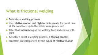 What is frictional welding
 Solid state welding process
 Use relative motion and high force to create frictional heat
at the weld face up to the points were plasticized
 After that intermixing at the welding face and end up with
joint
 Actually it is not a welding process, a forging process.
 Processes are categorized by the types of relative motion
 