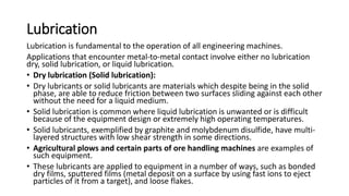 Lubrication
Lubrication is fundamental to the operation of all engineering machines.
Applications that encounter metal-to-metal contact involve either no lubrication
dry, solid lubrication, or liquid lubrication.
• Dry lubrication (Solid lubrication):
• Dry lubricants or solid lubricants are materials which despite being in the solid
phase, are able to reduce friction between two surfaces sliding against each other
without the need for a liquid medium.
• Solid lubrication is common where liquid lubrication is unwanted or is difficult
because of the equipment design or extremely high operating temperatures.
• Solid lubricants, exemplified by graphite and molybdenum disulfide, have multi-
layered structures with low shear strength in some directions.
• Agricultural plows and certain parts of ore handling machines are examples of
such equipment.
• These lubricants are applied to equipment in a number of ways, such as bonded
dry films, sputtered films (metal deposit on a surface by using fast ions to eject
particles of it from a target), and loose flakes.
 