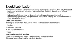Liquid Lubrication
• When we talk about lubrication, we usually imply liquid lubrication, that is by the use of
lubricating oil, which is normally a blend of oil and additives that perform various
functions.
• Lubrication efficiency of an oil depends not only upon its properties, such as
composition, consistency, flow properties, and surface activity, but also on the needs of
the tribological system.
Lubrication Regimes:
Tribological parameters that usually define a lubrication environment are:
• Friction
• Lubricant viscosity
• The equipment speed
• Load
Bearing Characteristic Number:
Viscosity x velocity/unit load = a dimensionless number ZN/P = C
C is known as the Bearing Characteristic Number
 