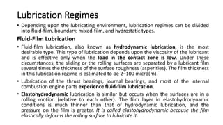 Lubrication Regimes
• Depending upon the lubricating environment, lubrication regimes can be divided
into fluid-film, boundary, mixed-film, and hydrostatic types.
Fluid-Film Lubrication
• Fluid-film lubrication, also known as hydrodynamic lubrication, is the most
desirable type. This type of lubrication depends upon the viscosity of the lubricant
and is effective only when the load in the contact zone is low. Under these
circumstances, the sliding or the rolling surfaces are separated by a lubricant film
several times the thickness of the surface roughness (asperities). The film thickness
in this lubrication regime is estimated to be 2–100 micro(m).
• Lubrication of the thrust bearings, journal bearings, and most of the internal
combustion engine parts experience fluid-film lubrication.
• Elastohydrodynamic lubrication is similar but occurs when the surfaces are in a
rolling motion (relative to each other). The film layer in elastohydrodynamic
conditions is much thinner than that of hydrodynamic lubrication, and the
pressure on the film is greater. It is called elastohydrodynamic because the film
elastically deforms the rolling surface to lubricate it.
 