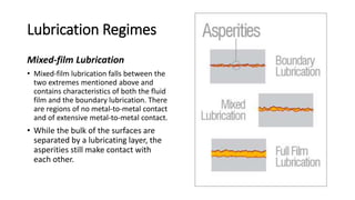 Lubrication Regimes
Mixed-film Lubrication
• Mixed-film lubrication falls between the
two extremes mentioned above and
contains characteristics of both the fluid
film and the boundary lubrication. There
are regions of no metal-to-metal contact
and of extensive metal-to-metal contact.
• While the bulk of the surfaces are
separated by a lubricating layer, the
asperities still make contact with
each other.
 