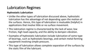 Lubrication Regimes
Hydrostatic Lubrication
• Unlike the other types of lubrication discussed above, hydrostatic
lubrication has the advantage of not depending upon the motion of
the surfaces. Hence, this type of lubrication is invaluable (helpful) in
applications that involve little or no surface movement.
• This lubrication regime is characterized by the lack of wear, low
friction, high load capacity, and the ability to dampen vibration.
• Examples of hydrostatic lubrication include lubrication of some type
of bearings, such as hydrostatic bearings, and certain metal-forming
equipment involving simple pressure.
• This type of lubrication allows complete separation of the surfaces by
the static film of the lubricant.
 