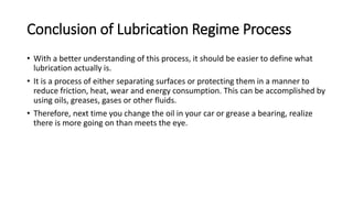 Conclusion of Lubrication Regime Process
• With a better understanding of this process, it should be easier to define what
lubrication actually is.
• It is a process of either separating surfaces or protecting them in a manner to
reduce friction, heat, wear and energy consumption. This can be accomplished by
using oils, greases, gases or other fluids.
• Therefore, next time you change the oil in your car or grease a bearing, realize
there is more going on than meets the eye.
 
