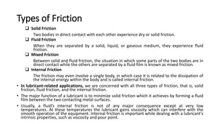 Types of Friction
 Solid Friction
Two bodies in direct contact with each other experience dry or solid friction.
 Fluid Friction
When they are separated by a solid, liquid, or gaseous medium, they experience fluid
friction.
 Mixed Friction
Between solid and fluid friction, the situation in which some parts of the two bodies are in
direct contact while the others are separated by a fluid film is known as mixed friction.
 Internal Friction
The friction may even involve a single body, in which case it is related to the dissipation of
the internal energy within the body and is called internal friction.
• In lubricant-related applications, we are concerned with all three types of friction, that is, solid
friction, fluid friction, and the internal friction.
• The major function of a lubricant is to minimize solid friction which it achieves by forming a fluid
film between the two contacting metal surfaces.
• Usually, a fluid’s internal friction is not of any major consequence except at very low
temperatures. At these temperatures the lubricant gains viscosity which can interfere with the
smooth operation of the equipment. Internal friction is important while dealing with a lubricant’s
intrinsic properties, such as viscosity and pour point.
 