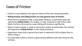 Cases of Friction
• Friction is also related to the type of motion of the two contacting bodies.
• Rolling friction and sliding friction are two general cases of friction.
• When force is applied to slide a steel block sitting on a steel table, both will
experience sliding friction. If a weight, or load, is placed on top of the metal
block, the force necessary to cause sliding will increases significantly.
• When a metal cylinder is made to roll on the surface of metal table, the cylinder
will experience rolling friction, or the rolling resistance.
• Experience shows that in general less force is required to roll an object than to
slide or drag it.
• For lubricated surfaces, friction is governed by different laws than those for dry
surfaces.
 