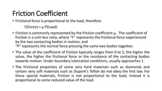 Friction Coefficient
• Frictional force is proportional to the load, therefore
F(Force) = µ P(Load)
• Friction is commonly represented by the friction coefficient µ . The coefficient of
friction is a unit-less ratio, where “F” represents the frictional force experienced
by the two contacting bodies in motion, and
“P” represents the normal force pressing the same two bodies together.
• The value of the coefficient of friction typically ranges from 0 to 1; the higher the
value, the higher the frictional force or the resistance of the contacting bodies
towards motion. Under boundary lubrication conditions, usually approaches 1.
• The frictional properties of some very hard materials such as diamonds and
certain very soft materials such as Dupont's Teflon do not obey the first law. For
these special materials, friction is not proportional to the load; instead it is
proportional to some reduced value of the load.
 
