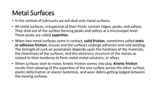Metal Surfaces
• In the context of lubricants we will deal only metal surfaces.
• All metal surfaces, irrespective of their finish, contain ridges, peaks, and valleys,
They stick out of the surface forming peaks and valleys at a microscopic level.
These peaks are called asperities.
• When two metal surfaces come in contact, solid friction, sometimes called static
or adhesive friction, ensues and the surfaces undergo adhesion and cold welding.
The strength of such an association depends upon the hardness of the materials,
the cleanliness of the surfaces, and the electronic structure of the metals as
related to their tendency to form metal-metal solutions, or alloys.
• When surfaces start to move, kinetic friction comes into play. Kinetic friction
results from plowing of the asperities of the one surface across the other surface,
plastic deformation or elastic hysteresis, and wear debris getting lodged between
the moving surfaces.
 