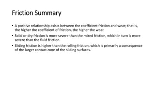 Friction Summary
• A positive relationship exists between the coefficient friction and wear; that is,
the higher the coefficient of friction, the higher the wear.
• Solid or dry friction is more severe than the mixed friction, which in turn is more
severe than the fluid friction.
• Sliding friction is higher than the rolling friction, which is primarily a consequence
of the larger contact zone of the sliding surfaces.
 