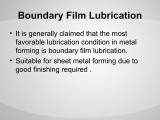 Boundary Film Lubrication
• It is generally claimed that the most
favorable lubrication condition in metal
forming is boundary film lubrication.
• Suitable for sheet metal forming due to
good finishing required .

 