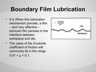 Boundary Film Lubrication
• It is When this lubrication
mechanism prevails, a thin
– and very effective –
lubricant film persists in the
interface between
workpiece and die .
• The value of the Coulomb
coefficient of friction will
commonly lie in the range
0.01 < μ < 0.1.

 