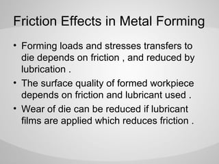 Friction Effects in Metal Forming
• Forming loads and stresses transfers to
die depends on friction , and reduced by
lubrication .
• The surface quality of formed workpiece
depends on friction and lubricant used .
• Wear of die can be reduced if lubricant
films are applied which reduces friction .

 