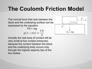 The Coulomb Friction Model
The normal force that acts between the
block and the underlying surface can be
expressed by the equation
FN = mg
Actually the real area of contact will be
very small at low contact pressures,
because the contact between the block
and the underlying body occurs only
through the highest asperity tips of the
two bodies .

 
