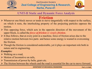 Zeal Education Society's
Zeal College of Engineering & Research,
Narhe, Pune-41
UNIT-II Static and Dynamic Force Analysis
DEPARTMENT OF MECHANICAL ENGINEERING Prof. L. B. Mali
Friction
 Whenever one block moves or tends to move tangentially with respect to the surface,
on which it rests, the interlocking property of the projecting particles opposes the
motion.
 This opposing force, which acts in the opposite direction of the movement of the
upper block, is called the force of friction or simply friction.
 It thus follows, that at every joint in a machine, force of friction arises due to the
relative motion between two parts and hence some energy is wasted in overcoming
the friction.
 Though the friction is considered undesirable, yet it plays an important role both in
nature and in engineering.
Examples:
 Walking on a road,
 Motion of locomotive on rails,
 Transmission of power by belts, gears etc.
 The friction between the wheels and the road is essential for the car to move forward.
 