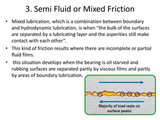 3. Semi Fluid or Mixed Friction
• Mixed lubrication, which is a combination between boundary
and hydrodynamic lubrication, is when “the bulk of the surfaces
are separated by a lubricating layer and the asperities still make
contact with each other”.
• This kind of friction results where there are incomplete or partial
fluid films.
• this situation develops when the bearing is oil starved and
rubbing surfaces are separated partly by viscous films and partly
by areas of boundary lubrication.
 