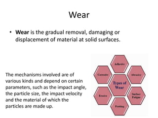 Wear
• Wear is the gradual removal, damaging or
displacement of material at solid surfaces.
The mechanisms involved are of
various kinds and depend on certain
parameters, such as the impact angle,
the particle size, the impact velocity
and the material of which the
particles are made up.
 