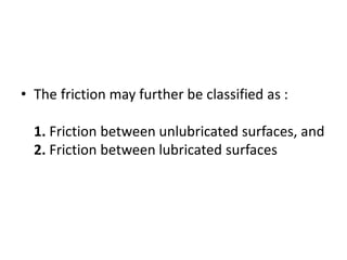 • The friction may further be classified as :
1. Friction between unlubricated surfaces, and
2. Friction between lubricated surfaces
 